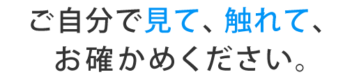 ご自分で見て、触れて、お確かめください。